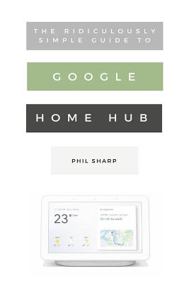 The Ridiculously Simple Guide to Google Home Hub: A Practical Guide to Setting Up a Smart Home - Sharp, Phil