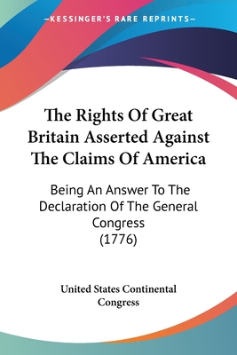 The Rights Of Great Britain Asserted Against The Claims Of America: Being An Answer To The Declaration Of The General Congress (1776) - United States Continental Congress