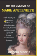 The Rise and Fall of Marie Antoinette: From Royalty To Revolution, Behind The Gilded Masks - Scandals, Secrets And The Untold Legacy Of France's Controversial Empress