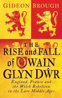 The Rise and Fall of Owain Glyn Dwr: England, France and the Welsh Rebellion in the Late Middle Ages - Brough, Gideon