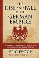 The Rise and Fall of the German Empire: Bismarck's Dream, Kaiser's Ambitions, and the Road to World War I
