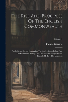 The Rise And Progress Of The English Commonwealth: Anglo-saxon Period Containing The Anglo-saxon Policy, And The Institutions Arising Out Of Laws And Usages Which Prevailed Before The Conquest; Volume 1 - Palgrave, Francis