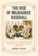 The Rise of Milwaukee Baseball: The Cream City from Midwestern Outpost to the Major Leagues, 1859-1901