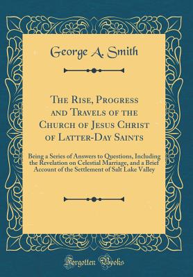 The Rise, Progress and Travels of the Church of Jesus Christ of Latter-Day Saints: Being a Series of Answers to Questions, Including the Revelation on Celestial Marriage, and a Brief Account of the Settlement of Salt Lake Valley (Classic Reprint) - Smith, George a