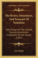 The Rivers, Mountains and Seacoast of Yorkshire with Essays on the Climate, Scenery and Ancient I