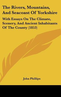 The Rivers, Mountains, And Seacoast Of Yorkshire: With Essays On The Climate, Scenery, And Ancient Inhabitants Of The County (1853) - Phillips, John