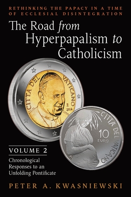 The Road from Hyperpapalism to Catholicism: Rethinking the Papacy in a Time of Ecclesial Disintegration: Volume 2 (Chronological Responses to an Unfolding Pontificate) - Kwasniewski, Peter