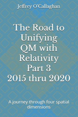 The Road to Unifying QM with Relativity Part 3 2015 thru 2020: A journey through four spatial dimensions - O'Callaghan, Jeffrey