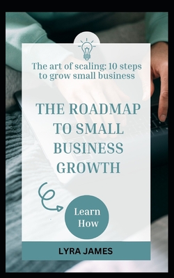 The Roadmap to Small Business Growth: The art of scaling: 10 steps to grow a small business - James, Lyra