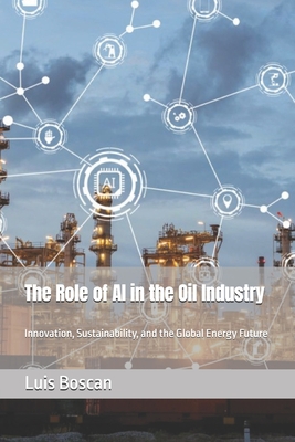 The Role of AI in the Oil Industry: Innovation, Sustainability, and the Global Energy Future - Boscan, Luis