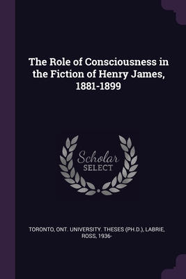 The Role of Consciousness in the Fiction of Henry James, 1881-1899 - Toronto, Ont University Theses (Ph D ) (Creator), and Labrie, Ross