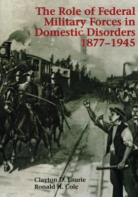 The Role of Federal Military Forces in Domestic Disorders, 1877-1945 - Cole, Ronald H, and Laurie, Clayton D