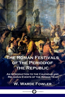 The Roman Festivals of the Period of the Republic: An Introduction to the Calendar and Religious Events of the Roman Year - Fowler, W Warde