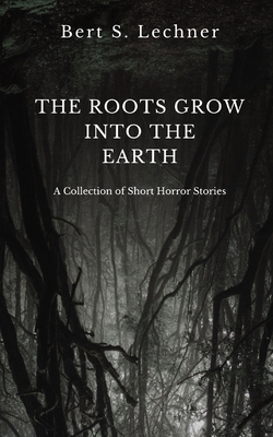 The Roots Grow Into the Earth: A Collection of Short Horror Stories - Lechner, Bert S