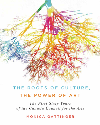 The Roots of Culture, the Power of Art: The First Sixty Years of the Canada Council for the Arts - Gattinger, Monica