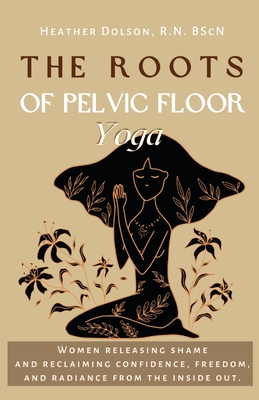 The Roots of Pelvic Floor Yoga: Women Releasing Shame and Reclaiming Confidence, Freedom, and Radiance from the Inside Out. - Dolson, Heather