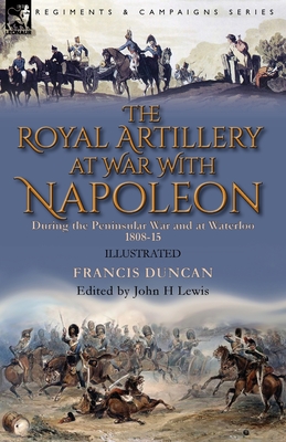 The Royal Artillery at War With Napoleon During the Peninsular War and at Waterloo, 1808-15 - Duncan, Francis, and Lewis, John H (Editor)