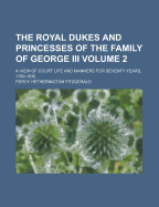 The Royal Dukes and Princesses of the Family of George III.: A View of Court Life and Manners for Seventy Years, 1760-1830, Volume 1