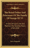 The Royal Dukes And Princesses Of The Family Of George III V1: A View Of Court Life And Manners For Seventy Years, 1760-1830