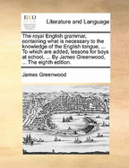 The Royal English Grammar, Containing What Is Necessary to the Knowledge of the English Tongue, ... to Which Are Added, Lessons for Boys at School, ... by James Greenwood, ... the Eighth Edition.