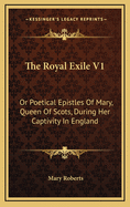 The Royal Exile V1: Or Poetical Epistles of Mary, Queen of Scots, During Her Captivity in England