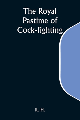 The Royal Pastime of Cock-fighting; The Art of breeding, feeding, fighting, and curing cocks of the game - H, R