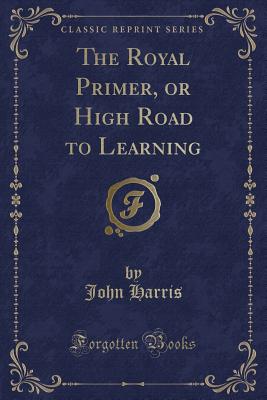 The Royal Primer, or High Road to Learning (Classic Reprint) - Harris, John