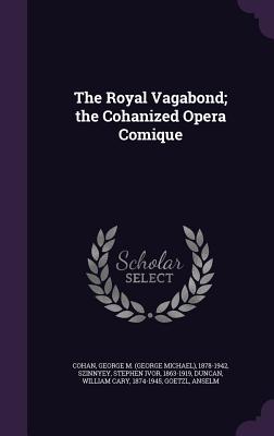 The Royal Vagabond; the Cohanized Opera Comique - Cohan, George M 1878-1942, and Szinnyey, Stephen Ivor, and Duncan, William Cary