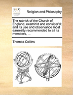 The Rubrick of the Church of England, Examin'd and Consider'd; And Its Use and Observance Most Earnestly Recommended to All Its Members [By T. Collins.].