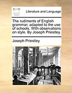The Rudiments of English Grammar; Adapted to the Use of Schools. with Observations on Style. by Joseph Priestley