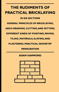 The Rudiments Of Practical Bricklaying - In Six Sections: General Principles Of Bricklaying, Arch Drawing, Cutting, And Setting, Different Kinds Of Pointing, Paving, Tiling, Materials, Slating, And Plastering, Practical Geometry Mensuration