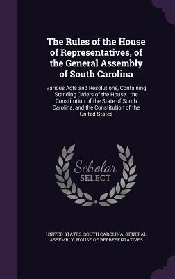 The Rules of the House of Representatives, of the General Assembly of South Carolina: Various Acts and Resolutions, Containing Standing Orders of the House; the Constitution of the State of South Carolina, and the Constitution of the United States - United States (Creator), and South Carolina General Assembly House (Creator)