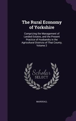 The Rural Economy of Yorkshire: Comprizing the Management of Landed Estates, and the Present Practice of Husbandry in the Agricultural Districts of That County, Volume 2 - Marshall, MR