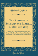 The Russians in Bulgaria and Rumelia in 1828 and 1829: During the Campaigns of the Danube, the Sieges of Brailow, Varna, Silistria, Shumla, and the Passage of the Balkan by Marshall Diebitch (Classic Reprint)