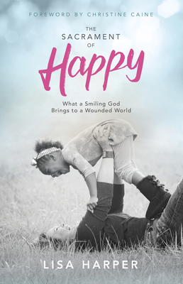 The Sacrament of Happy: What a Smiling God Brings to a Wounded World - Harper, Lisa, and Caine, Christine (Foreword by)