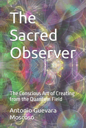The Sacred Observer: The Conscious Art of Creating from the Quantum Field