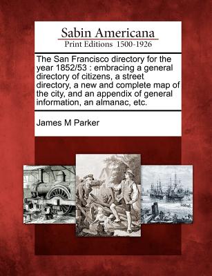 The San Francisco Directory for the Year 1852/53: Embracing a General Directory of Citizens, a Street Directory, a New and Complete Map of the City, and an Appendix of General Information, an Almanac, Etc. - Parker, James M