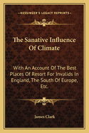 The Sanative Influence of Climate: With an Account of the Best Places of Resort for Invalids in England, the South of Europe, Etc.