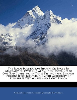 The Sandy Foundation Shaken, or Those So Generally Believed and Applauded Doctrines of One God, Subsisting in Three Distinct and Separate Persons [Etc.] Refuted, from the Authority of Scriptures Testimonies and Right Reason - Penn, William, and Society of Friends Ratcliff Monthly (Creator)