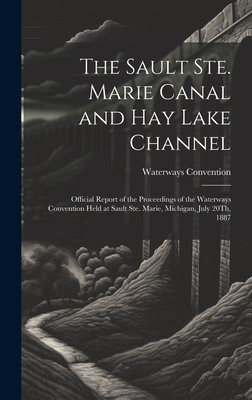 The Sault Ste. Marie Canal and Hay Lake Channel: Official Report of the Proceedings of the Waterways Convention Held at Sault Ste. Marie, Michigan, July 20Th, 1887 - Convention, Waterways