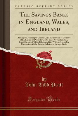 The Savings Banks in England, Wales, and Ireland: Arranged According to Counties, and the Increase or Decrease of Each Class of Depositors, &c. Since November 1831, from the Latest Official Returns, &c. with an Appendix, Containing All the Returns Relatin - Pratt, John Tidd