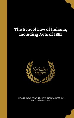 The School Law of Indiana, Including Acts of 1891 - Indiana Laws, Statutes Etc (Creator), and Indiana Dept of Public Instruction (Creator)