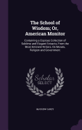 The School of Wisdom; Or, American Monitor: Containing a Copious Collection of Sublime and Elegant Extracts, From the Most Eminent Writers, On Morals, Religion and Government