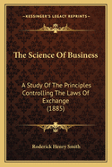 The Science Of Business: A Study Of The Principles Controlling The Laws Of Exchange (1885)