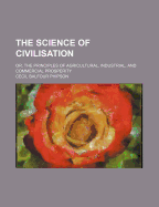 The Science of Civilisation: Or, the Principles of Agricultural, Industrial, and Commercial Prosperity