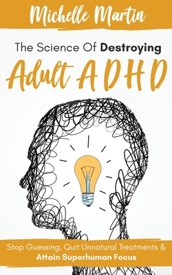 The Science of Destroying Adult ADHD: Stop Guessing, Quit Unnatural Treatments and Attain Superhuman Focus - Martin, Michelle