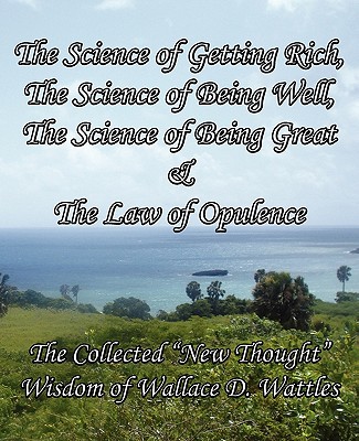 The Science of Getting Rich, The Science of Being Well, The Science of Being Great & The Law of Opulence: The Collected "New Thought" Wisdom of Wallace D. Wattles - Wattles, Wallace D