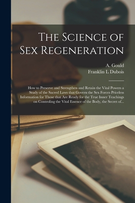 The Science of Sex Regeneration: How to Preserve and Strengthen and Retain the Vital Powers a Study of the Sacred Laws That Govern the Sex Forces Priceless Information for Those That Are Ready for the True Inner Teachings on Controling the Vital... - Gould, A (Arthur) (Creator), and DuBois, Franklin L