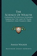 The Science Of Wealth: A Manual Of Political Economy; Embracing The Laws Of Trade, Currency, And Finance (1866) - Walker, Amasa