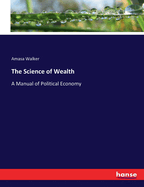 The Science of Wealth: A Manual of Political Economy